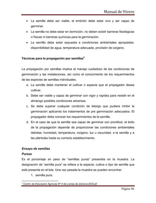 Manual de Vivero
Página 46
• La semilla debe ser viable, el embrión debe estar vivo y ser capaz de
germinar.
• La semilla no debe estar en dormición, no deben existir barreras fisiológicas
o físicas ni barreras químicas para la germinación.
• La semilla debe estar expuesta a condiciones ambientales apropiadas:
disponibilidad de agua, temperatura adecuada, provisión de oxígeno.
Técnicas para la propagación por semillas2
La propagación por semillas implica el manejo cuidadoso de las condiciones de
germinación y las instalaciones, así como el conocimiento de los requerimientos
de las especies de semillas individuales.
a. La semilla debe mantener el cultivar o especie que el propagador desea
cultivar.
b. Debe ser viable y capaz de germinar con vigor y rapidez para resistir en el
almácigo posibles condiciones adversas.
c. Se debe superar cualquier condición de letargo que pudiera inhibir la
germinación aplicando los tratamientos de pre germinación adecuados. El
propagador debe conocer los requerimientos de la semilla.
d. En el caso de que la semilla sea capaz de germinar con prontitud, el éxito
de la propagación depende de proporcionar las condiciones ambientales
debidas: humedad, temperatura, oxígeno, luz u oscuridad, a la semilla y a
las plántulas hasta su correcto establecimiento.
Ensayo de semillas
Pureza
Es el porcentaje en peso de “semillas puras” presentes en la muestra. La
designación de “semilla pura” se refiere a la especie, cultiva o tipo de semilla que
está presente en el lote. Una vez pesada la muestra se pueden encontrar:
1. semilla pura;
2
Centro de Educación Agrícola Nº 4 de Lomas de Zamora-DGCyE
 