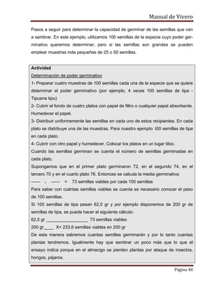 Manual de Vivero
Página 48
Pasos a seguir para determinar la capacidad de germinar de las semillas que van
a sembrar. En este ejemplo, utilizamos 100 semillas de la especie cuyo poder ger-
minativo queremos determinar; pero si las semillas son grandes se pueden
emplear muestras más pequeñas de 25 o 50 semillas.
Actividad
Determinación de poder germinativo
1- Preparar cuatro muestras de 100 semillas cada una de la especie que se quiere
determinar el poder germinativo (por ejemplo, 4 veces 100 semillas de tipa -
Tipuana tipu)
2- Cubrir el fondo de cuatro platos con papel de filtro o cualquier papel absorbente.
Humedecer el papel.
3- Distribuir uniformemente las semillas en cada uno de estos recipientes. En cada
plato se distribuye una de las muestras. Para nuestro ejemplo: I00 semillas de tipa
en cada plato.
4- Cubrir con otro papel y humedecer. Colocar los platos en un lugar tibio.
Cuando las semillas germinan se cuenta el número de semillas germinadas en
cada plato.
Supongamos que en el primer plato germinaron 72, en el segundo 74, en el
tercero 70 y en el cuarto plato 76. Entonces se calcula la media germinativa:
—— . —— = 73 semillas viables por cada 100 semillas
Para saber con cuántas semillas viables se cuenta es necesario conocer el peso
de 100 semillas.
Si 100 semillas de tipa pesan 62,5 gr y por ejemplo disponemos de 200 gr de
semillas de tipa, se puede hacer el siguiente cálculo:
62,5 gr _________________ 73 semillas viables
200 gr____ X= 233,6 semillas viables en 200 gr
De esta manera sabremos cuantas semillas germinarán y por lo tanto cuantas
plantas tendremos. Igualmente hay que sembrar un poco más que lo que el
ensayo indica porque en el almacigo se pierden plantas por ataque de insectos,
hongos, pájaros.
 