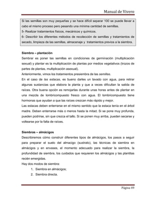 Manual de Vivero
Página 49
Si las semillas son muy pequeñas y se hace difícil separar 100 se puede llevar a
cabo el mismo proceso pero pesando una mínima cantidad de semillas.
5- Realizar tratamientos físicos, mecánicos y químicos.
6- Describir los diferentes métodos de recolección de semillas y tratamientos de
secado, limpieza de las semillas, almacenaje y tratamientos previos a la siembra.
Siembra – plantación
Sembrar es poner las semillas en condiciones de germinación (multiplicación
sexual) y plantar es la multiplicación de plantas por medios vegetativos (trozos de
partes de plantas, multiplicación asexual).
Anteriormente, vimos los tratamientos presiembra de las semillas.
En el caso de las estacas, es bueno darles un lavado con agua, para retirar
algunas sustancias que elabora la planta y que a veces dificultan la salida de
raíces. Otra buena opción es remojarlas durante unas horas antes de plantar en
una mezcla de lombricompuesto fresco con agua. El lombricompuesto tiene
hormonas que ayudan a que las raíces crezcan más rápido y mejor.
Las estacas deben enterrarse en el mismo sentido que la estaca tenía en el árbol
madre. Deben enterrarse más o menos hasta la mitad. Si se pone muy profunda,
pueden podrirse, sin que crezca el tallo. Si se ponen muy arriba, pueden secarse y
voltearse por la falta de raíces.
Siembras – almácigos
Describiremos cómo construir diferentes tipos de almácigos, los pasos a seguir
para preparar el suelo del almacigo (sustrato), las técnicas de siembra en
almácigos y en envases, el momento adecuado para realizar la siembra, la
profundidad de siembra, los cuidados que requieren los almácigos y las plantitas
recién emergidas.
Hay dos modos de siembra:
1. Siembra en almácigos;
2. Siembra directa.
 