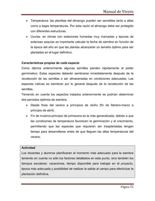 Manual de Vivero
Página 55
• Temperatura: las plantitas del almacigo pueden ser sensibles tanto a altas
como a bajas temperaturas. Por esta razón el almacigo debe ser protegido
con diferentes estructuras.
• Lluvias: en climas con estaciones húmedas muy marcadas y épocas de
extensas sequías es importante calcular la fecha de siembra en función de
la época del año en que las plantas alcanzarán un tamaño óptimo para ser
plantadas en el lugar definitivo.
Características propias de cada especie
Como dijimos anteriormente algunas semillas pierden rápidamente el poder
germinativo. Estas especies deberán sembrarse inmediatamente después de la
recolección de las semillas o ser almacenadas en condiciones adecuadas. Las
especies nativas se siembran por lo general después de la recolección de las
semillas.
Teniendo en cuenta los aspectos tratados anteriormente se podrían determinar
dos períodos óptimos de siembra.
• Desde fines del verano a principios de otoño (fin de febrero-marzo a
principio de abril).
• Fin de invierno-principio de primavera es la más generalizada, debido a que
las condiciones de temperatura favorecen la germinación y el crecimiento,
permitiendo que las especies que requieren ser trasplantadas tengan
tiempo para desarrollarse antes de que lleguen las altas temperaturas del
verano.
Actividad
Los docentes y alumnos planificaran el momento más adecuado para la siembra
teniendo en cuenta no sólo los factores detallados en este punto, sino también los
tiempos escolares: vacaciones, tiempo disponible para trabajar en el proyecto,
época más adecuada y posibilidad de realizar la salida al campo para efectivizar la
plantación definitiva.
 
