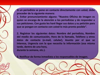 Si un periodista se pone en contacto directamente con usted, debe
proceder de la siguiente manera:
1. Evitar pronunciamiento alguno: “Nuestra Oficina de Imagen es
quien se encarga de la atención a los periodistas y de responder a
sus peticiones. Con gusto les haré llegar sus datos y su petición para
que se pongan en contacto con usted lo más pronto posible”.

2. Registrar los siguientes datos: Nombre del periodista, Nombre
del medio de comunicación, Hora de la llamada, Teléfono y otros
datos de contacto (e-mail, celular), Asunto por el que se
interesa, Urgencia con la que necesita la información (esa misma
tarde, dentro de una hora,
durante la semana, etc.).

3. Notificar de forma inmediata a los responsables de Imagen.
 
