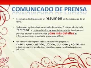 •   El comunicado de prensa es un    resumen de hechos acerca de un
    tema.

•   Su forma es similar a la de un artículo de noticias. El primer párrafo es la
    “entrada” y contiene la información más importante; los siguientes
    párrafos amplían esa información y dan más detalles. La
    información menos importante se presenta al final.

•   Un comunicado de prensa eficaz responde las preguntas:
    quién, qué, cuándo, dónde, por qué y cómo. Todo
    ello debe aparecer en el primer párrafo o, a veces, en los dos primeros
    párrafos.
•
 