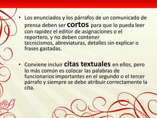 • Los enunciados y los párrafos de un comunicado de
  prensa deben ser cortos para que lo pueda leer
  con rapidez el editor de asignaciones o el
  reportero, y no deben contener
  tecnicismos, abreviaturas, detalles sin explicar o
  frases gastadas.

• Conviene incluir citas textuales en ellos, pero
  lo más común es colocar las palabras de
  funcionarios importantes en el segundo o el tercer
  párrafo y siempre se debe atribuir correctamente la
  cita.
 