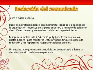 • Texto a doble espacio.

• Papel liso, preferiblemente con membrete, logotipo y dirección de
  la organización impresos en la parte superior, y número de teléfono,
  dirección en la web y en medios sociales en la parte inferior.

• Márgenes amplios –de 2,54 cm. (1 pulg.) por lo menos, en los
  cuatro bordes– para facilitar la lectura y permitir que los jefes de
  redacción y los reporteros hagan anotaciones en ellos.

• Un encabezado que resuma la noticia del comunicado y llame la
  atención, escrito en letras mayúsculas.
 
