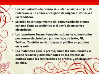 • Los comunicados de prensa se suelen enviar a un jefe de
  redacción, a un editor encargado de asignar historias o a
  un reportero.
• Se debe hacer seguimiento del comunicado de prensa
  con una llamada telefónica o el envío de un correo
  electrónico.
• Los reporteros frecuentemente reciben los comunicados
  por correo electrónico o por mensaje de texto, FB,
  Twitter. También se distribuyen al público en portales
  en la web.
• Los materiales para la prensa, como los comunicados se
  deben redactar y distribuir antes de los eventos de
  noticias como las conferencias de prensa, y no después
  de ellos.
 