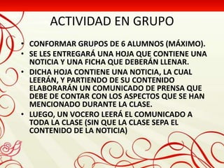 ACTIVIDAD EN GRUPO
• CONFORMAR GRUPOS DE 6 ALUMNOS (MÁXIMO).
• SE LES ENTREGARÁ UNA HOJA QUE CONTIENE UNA
  NOTICIA Y UNA FICHA QUE DEBERÁN LLENAR.
• DICHA HOJA CONTIENE UNA NOTICIA, LA CUAL
  LEERÁN, Y PARTIENDO DE SU CONTENIDO
  ELABORARÁN UN COMUNICADO DE PRENSA QUE
  DEBE DE CONTAR CON LOS ASPECTOS QUE SE HAN
  MENCIONADO DURANTE LA CLASE.
• LUEGO, UN VOCERO LEERÁ EL COMUNICADO A
  TODA LA CLASE (SIN QUE LA CLASE SEPA EL
  CONTENIDO DE LA NOTICIA)
 