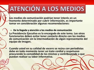 • Los medios de comunicación podrían tener interés en un
  momento determinado por cubrir información, es importante
  tomar en consideración algunas recomendaciones:

   – De la llegada y atención a los medios de comunicación
• La Presidencia Ejecutiva es la encargada de este tema. Los otros
  funcionarios deben evitar tener contacto directo con los medios
  de comunicación sin la intermediación de algún representante del
  equipo de Imagen.

• Cuando usted en su calidad de vocero se reúna con periodistas
  debe en todo momento tener un trato cordial y respetuoso
  procurando la comodidad de los mismos y contribuyendo a que
  puedan realizar su labor informativa.
 