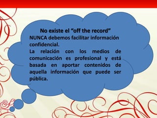 No existe el “off the record”
NUNCA debemos facilitar información
confidencial.
La relación con los medios de
comunicación es profesional y está
basada en aportar contenidos de
aquella información que puede ser
pública.
 