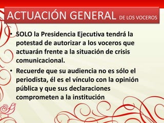 ACTUACIÓN GENERAL DE LOS VOCEROS
• SOLO la Presidencia Ejecutiva tendrá la
  potestad de autorizar a los voceros que
  actuarán frente a la situación de crisis
  comunicacional.
• Recuerde que su audiencia no es sólo el
  periodista, él es el vínculo con la opinión
  pública y que sus declaraciones
  comprometen a la institución
 