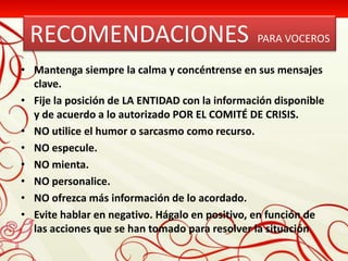 RECOMENDACIONES                                PARA VOCEROS

• Mantenga siempre la calma y concéntrense en sus mensajes
  clave.
• Fije la posición de LA ENTIDAD con la información disponible
  y de acuerdo a lo autorizado POR EL COMITÉ DE CRISIS.
• NO utilice el humor o sarcasmo como recurso.
• NO especule.
• NO mienta.
• NO personalice.
• NO ofrezca más información de lo acordado.
• Evite hablar en negativo. Hágalo en positivo, en función de
  las acciones que se han tomado para resolver la situación
 