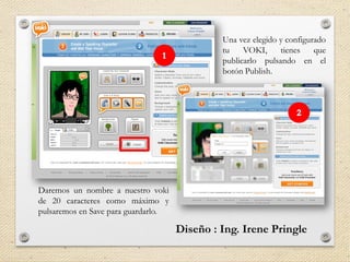 Una vez elegido y configurado
tu VOKI, tienes que
publicarlo pulsando en el
botón Publish.
Daremos un nombre a nuestro voki
de 20 caracteres como máximo y
pulsaremos en Save para guardarlo.
 