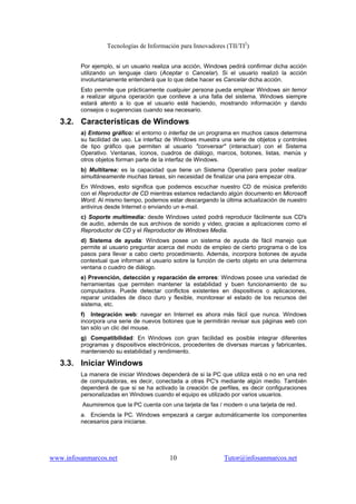 Tecnologías de Información para Innovadores (TII/TI2
)
www.infosanmarcos.net 10 Tutor@infosanmarcos.net
Por ejemplo, si un usuario realiza una acción, Windows pedirá confirmar dicha acción
utilizando un lenguaje claro (Aceptar o Cancelar). Si el usuario realizó la acción
involuntariamente entenderá que lo que debe hacer es Cancelar dicha acción.
Esto permite que prácticamente cualquier persona pueda emplear Windows sin temor
a realizar alguna operación que conlleve a una falla del sistema. Windows siempre
estará atento a lo que el usuario esté haciendo, mostrando información y dando
consejos o sugerencias cuando sea necesario.
3.2. Características de Windows
a) Entorno gráfico: el entorno o interfaz de un programa en muchos casos determina
su facilidad de uso. La interfaz de Windows muestra una serie de objetos y controles
de tipo gráfico que permiten al usuario "conversar" (interactuar) con el Sistema
Operativo. Ventanas, íconos, cuadros de diálogo, marcos, botones, listas, menús y
otros objetos forman parte de la interfaz de Windows.
b) Multitarea: es la capacidad que tiene un Sistema Operativo para poder realizar
simultáneamente muchas tareas, sin necesidad de finalizar una para empezar otra.
En Windows, esto significa que podemos escuchar nuestro CD de música preferido
con el Reproductor de CD mientras estamos redactando algún documento en Microsoft
Word. Al mismo tiempo, podemos estar descargando la última actualización de nuestro
antivirus desde Internet o enviando un e-mail.
c) Soporte multimedia: desde Windows usted podrá reproducir fácilmente sus CD's
de audio, además de sus archivos de sonido y video, gracias a aplicaciones como el
Reproductor de CD y el Reproductor de Windows Media.
d) Sistema de ayuda: Windows posee un sistema de ayuda de fácil manejo que
permite al usuario preguntar acerca del modo de empleo de cierto programa o de los
pasos para llevar a cabo cierto procedimiento. Además, incorpora botones de ayuda
contextual que informan al usuario sobre la función de cierto objeto en una determina
ventana o cuadro de diálogo.
e) Prevención, detección y reparación de errores: Windows posee una variedad de
herramientas que permiten mantener la estabilidad y buen funcionamiento de su
computadora. Puede detectar conflictos existentes en dispositivos o aplicaciones,
reparar unidades de disco duro y flexible, monitorear el estado de los recursos del
sistema, etc.
f) Integración web: navegar en Internet es ahora más fácil que nunca. Windows
incorpora una serie de nuevos botones que le permitirán revisar sus páginas web con
tan sólo un clic del mouse.
g) Compatibilidad: En Windows con gran facilidad es posible integrar diferentes
programas y dispositivos electrónicos, procedentes de diversas marcas y fabricantes,
manteniendo su estabilidad y rendimiento.
3.3. Iniciar Windows
La manera de iniciar Windows dependerá de si la PC que utiliza está o no en una red
de computadoras, es decir, conectada a otras PC's mediante algún medio. También
dependerá de que si se ha activado la creación de perfiles, es decir configuraciones
personalizadas en Windows cuando el equipo es utilizado por varios usuarios.
Asumiremos que la PC cuenta con una tarjeta de fax / modem o una tarjeta de red.
a. Encienda la PC. Windows empezará a cargar automáticamente los componentes
necesarios para iniciarse.
 