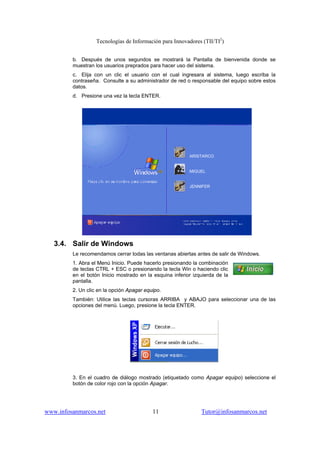 Tecnologías de Información para Innovadores (TII/TI2
)
www.infosanmarcos.net 11 Tutor@infosanmarcos.net
b. Después de unos segundos se mostrará la Pantalla de bienvenida donde se
muestran los usuarios preprados para hacer uso del sistema.
c. Elija con un clic el usuario con el cual ingresara al sistema, luego escriba la
contraseña. Consulte a su administrador de red o responsable del equipo sobre estos
datos.
d. Presione una vez la tecla ENTER.
3.4. Salir de Windows
Le recomendamos cerrar todas las ventanas abiertas antes de salir de Windows.
1. Abra el Menú Inicio. Puede hacerlo presionando la combinación
de teclas CTRL + ESC o presionando la tecla Win o haciendo clic
en el botón Inicio mostrado en la esquina inferior izquierda de la
pantalla.
2. Un clic en la opción Apagar equipo.
También: Utilice las teclas cursoras ARRIBA y ABAJO para seleccionar una de las
opciones del menú. Luego, presione la tecla ENTER.
3. En el cuadro de diálogo mostrado (etiquetado como Apagar equipo) seleccione el
botón de color rojo con la opción Apagar.
ARISTARCO
MIGUEL
JENNIFER
 