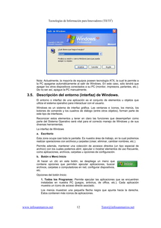 Tecnologías de Información para Innovadores (TII/TI2
)
www.infosanmarcos.net 12 Tutor@infosanmarcos.net
Nota: Actualmente, la mayoría de equipos poseen tecnología ATX, la cual le permite a
la PC apagarse automáticamente al salir de Windows. En este caso, sólo tendrá que
apagar los otros dispositivos conectados a su PC (monitor, impresora, parlantes, etc.).
De no ser así, apague la PC manualmente.
3.5. Descripción del entorno (interfaz) de Windows.
El entorno o interfaz de una aplicación es el conjunto de elementos u objetos que
utiliza el sistema operativo para interactuar con el usuario.
Windows es un sistema de interfaz gráfica. Las ventanas e íconos, los menús, los
botones de comando y los cuadros de diálogo (entre otros objetos), forman parte de
este tipo de interfaces.
Reconocer estos elementos y tener en claro las funciones que desempeñan como
parte del Sistema Operativo será vital para el correcto manejo de Windows y de sus
diversas herramientas.
La interfaz de Windows
a. Escritorio
Esta zona ocupa casi toda la pantalla. Es nuestra área de trabajo, en la cual podremos
realizar operaciones con archivos y carpetas (crear, eliminar, cambiar nombres, etc.).
Permite además, mantener una colección de accesos directos (un tipo especial de
archivo) con los cuales podemos abrir, ejecutar o mostrar elementos de uso frecuente,
como aplicaciones, archivos, carpetas u opciones de configuración.
b. Botón o Menú Inicio
Al hacer un clic en este botón, se despliega un menú que
contiene opciones que permiten ejecutar aplicaciones, buscar
archivos, carpetas o computadoras en red, configurar dispositivos,
etc.
Opciones del botón Inicio:
1. Todos los Programas: Permite ejecutar las aplicaciones que se encuentren
instaladas en nuestra PC (juegos, antivirus, de office, etc.). Cada aplicación
muestra un ícono de acceso directo asociado.
Los menús muestran una pequeña flecha negra que apunta hacia la derecha.
Estos contienen más iconos de aplicaciones.
 