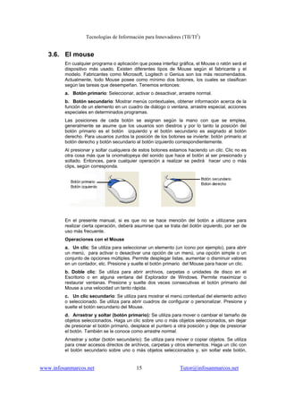 Tecnologías de Información para Innovadores (TII/TI2
)
www.infosanmarcos.net 15 Tutor@infosanmarcos.net
3.6. El mouse
En cualquier programa o aplicación que posea interfaz gráfica, el Mouse o ratón será el
dispositivo más usado. Existen diferentes tipos de Mouse según el fabricante y el
modelo. Fabricantes como Microsoft, Logitech o Genius son los más recomendados.
Actualmente, todo Mouse posee como mínimo dos botones, los cuales se clasifican
según las tareas que desempeñan. Tenemos entonces:
a. Botón primario: Seleccionar, activar o desactivar, arrastre normal.
b. Botón secundario: Mostrar menús contextuales, obtener información acerca de la
función de un elemento en un cuadro de diálogo o ventana, arrastre especial, acciones
especiales en determinados programas.
Las posiciones de cada botón se asignan según la mano con que se emplea,
generalmente se asume que los usuarios son diestros y por lo tanto la posición del
botón primario es el botón izquierdo y el botón secundario es asignado al botón
derecho. Para usuarios zurdos la posición de los botones se invierte: botón primario al
botón derecho y botón secundario al botón izquierdo correspondientemente.
Al presionar y soltar cualquiera de estos botones estamos haciendo un clic. Clic no es
otra cosa más que la onomatopeya del sonido que hace el botón al ser presionado y
soltado. Entonces, para cualquier operación a realizar se pedirá hacer uno o más
clips, según corresponda.
En el presente manual, si es que no se hace mención del botón a utilizarse para
realizar cierta operación, deberá asumirse que se trata del botón izquierdo, por ser de
uso más frecuente.
Operaciones con el Mouse
a. Un clic: Se utiliza para seleccionar un elemento (un ícono por ejemplo), para abrir
un menú, para activar o desactivar una opción de un menú, una opción simple o un
conjunto de opciones múltiples. Permite desplegar listas, aumentar o disminuir valores
en un contador, etc. Presione y suelte el botón primario del Mouse para hacer un clic.
b. Doble clic: Se utiliza para abrir archivos, carpetas o unidades de disco en el
Escritorio o en alguna ventana del Explorador de Windows. Permite maximizar o
restaurar ventanas. Presione y suelte dos veces consecutivas el botón primario del
Mouse a una velocidad un tanto rápida.
c. Un clic secundario: Se utiliza para mostrar el menú contextual del elemento activo
o seleccionado. Se utiliza para abrir cuadros de configurar o personalizar. Presione y
suelte el botón secundario del Mouse.
d. Arrastrar y soltar (botón primario): Se utiliza para mover o cambiar el tamaño de
objetos seleccionados. Haga un clic sobre uno o más objetos seleccionados, sin dejar
de presionar el botón primario, desplace el puntero a otra posición y deje de presionar
el botón. También se le conoce como arrastre normal.
Arrastrar y soltar (botón secundario): Se utiliza para mover o copiar objetos. Se utiliza
para crear accesos directos de archivos, carpetas y otros elementos. Haga un clic con
el botón secundario sobre uno o más objetos seleccionados y, sin soltar este botón,
 
