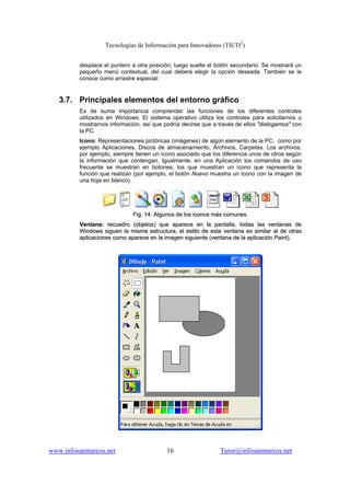 Tecnologías de Información para Innovadores (TII/TI2
)
www.infosanmarcos.net 16 Tutor@infosanmarcos.net
desplace el puntero a otra posición; luego suelte el botón secundario. Se mostrará un
pequeño menú contextual, del cual deberá elegir la opción deseada. También se le
conoce como arrastre especial.
3.7. Principales elementos del entorno gráfico
Es de suma importancia comprender las funciones de los diferentes controles
utilizados en Windows. El sistema operativo utiliza los controles para solicitarnos o
mostrarnos información, así que podría decirse que a través de ellos "dialogamos" con
la PC.
Icono: Representaciones pictóricas (imágenes) de algún elemento de la PC. como por
ejemplo Aplicaciones, Discos de almacenamiento, Archivos, Carpetas. Los archivos,
por ejemplo, siempre tienen un ícono asociado que los diferencia unos de otros según
la información que contengan. Igualmente, en una Aplicación los comandos de uso
frecuente se muestran en botones, los que muestran un ícono que representa la
función que realizan (por ejemplo, el botón Nuevo muestra un ícono con la imagen de
una hoja en blanco).
FFiigg.. 1144:: AAllgguunnooss ddee llooss iiccoonnooss mmááss ccoommuunneess..
VVeennttaannaa:: rreeccuuaaddrroo ((oobbjjeettooss)) qquuee aappaarreeccee eenn llaa ppaannttaallllaa,, ttooddaass llaass vveennttaannaass ddee
WWiinnddoowwss ssiigguueenn llaa mmiissmmaa eessttrruuccttuurraa,, eell eessttiilloo ddee eessttaa vveennttaannaa eess ssiimmiillaarr aall ddee oottrraass
aapplliiccaacciioonneess ccoommoo aappaarreeccee eenn llaa iimmaaggeenn ssiigguuiieennttee ((vveennttaannaa ddee llaa aapplliiccaacciióónn PPaaiinntt))..
 