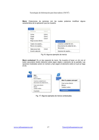 Tecnologías de Información para Innovadores (TII/TI2
)
www.infosanmarcos.net 17 Tutor@infosanmarcos.net
Menú: Colecciones de opciones con las cuales podemos modificar alguna
característica de la aplicación que los muestra.
Fig.16: Algunos ejemplos de menús
Menú contextual: Es un tipo especial de menú. Se muestra al hacer un clic con el
botón secundario (botón derecho) sobre algún objeto o elemento de la pantalla. Las
opciones mostradas varían en número y tipo según el elemento sobre el cual se haga
el clic.
FFiigg.. 1177:: AAllgguunnooss eejjeemmppllooss ddee mmeennúúss ccoonntteexxttuuaalleess..
 