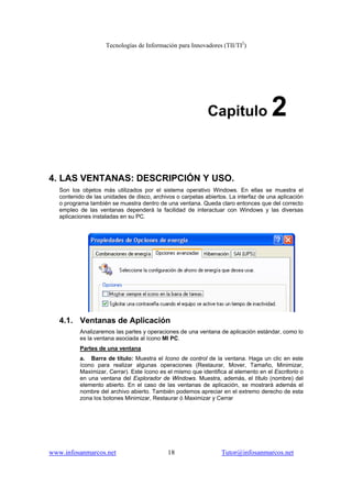 Tecnologías de Información para Innovadores (TII/TI2
)
www.infosanmarcos.net 18 Tutor@infosanmarcos.net
Capitulo 2
4. LAS VENTANAS: DESCRIPCIÓN Y USO.
Son los objetos más utilizados por el sistema operativo Windows. En ellas se muestra el
contenido de las unidades de disco, archivos o carpetas abiertos. La interfaz de una aplicación
o programa también se muestra dentro de una ventana. Queda claro entonces que del correcto
empleo de las ventanas dependerá la facilidad de interactuar con Windows y las diversas
aplicaciones instaladas en su PC.
4.1. Ventanas de Aplicación
Analizaremos las partes y operaciones de una ventana de aplicación estándar, como lo
es la ventana asociada al ícono MI PC.
Partes de una ventana
a. Barra de título: Muestra el Icono de control de la ventana. Haga un clic en este
ícono para realizar algunas operaciones (Restaurar, Mover, Tamaño, Minimizar,
Maximizar, Cerrar). Este ícono es el mismo que identifica al elemento en el Escritorio o
en una ventana del Explorador de Windows. Muestra, además, el título (nombre) del
elemento abierto. En el caso de las ventanas de aplicación, se mostrará además el
nombre del archivo abierto. También podemos apreciar en el extremo derecho de esta
zona los botones Minimizar, Restaurar ó Maximizar y Cerrar
 
