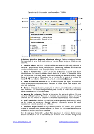 Tecnologías de Información para Innovadores (TII/TI2
)
www.infosanmarcos.net 19 Tutor@infosanmarcos.net
b. Botones Minimizar, Maximizar o Restaurar y Cerrar: Cada uno de estos botones
tiene asociada la tarea de la cual reciben el nombre. Estas tareas se detallarán más
adelante.
c. Barra de menús: Agrupa la totalidad de menús que se utilizarán para manipular la
ventana y su contenido. Cada menú tiene un conjunto de opciones. El número de
menús mostrados puede variar dependiendo del elemento abierto.
d. Barra de herramientas: Muestra un conjunto de botones, en donde cada botón
tiene asociada una opción que se encuentra dentro de un menú. El número de barras
de herramientas mostradas puede variar dependiendo del elemento abierto. Cada
barra de herramientas es diferenciada por su nombre. En el caso de la ventana del
ícono Mi PC, nos estamos refiriendo a la barra de herramientas Estándar.
e. Barra de dirección: Muestra la ruta o dirección (Path, en inglés) en donde se
ubica el elemento actualmente abierto. También se puede utilizar para acceder a un
sitio web cualquiera.
f. Barra de vínculos: Muestra un conjunto de botones, en donde cada uno de estos
está enlazado a una página web predefinida por el usuario. Al hacer un clic en uno de
estos botones se abre dicha página web.
g. Ventana de contenido: Muestra el contenido del elemento abierto. En una
ventana del Explorador de Windows se mostrará las unidades de disco, carpetas y
archivos . En una ventana de aplicación se mostrará el contenido del archivo abierto.
h. Barra de estado: Muestra información acerca del elemento seleccionado dentro
de la ventana de contenido. Muestra, además, información acerca del menú
seleccionado u opción apuntada con el Mouse.
i. Barras de desplazamiento: Aunque forman parte de una ventana, sólo aparecen
cuando el contenido de la ventana excede a la misma. Su función es desplazarnos a
aquellas zonas que no podemos visualizar.
Son de dos tipos: horizontal y vertical. Para desplazar el contenido de la ventana
bastará con hacer un clic en los botones que muestran unos pequeños triángulos de
 