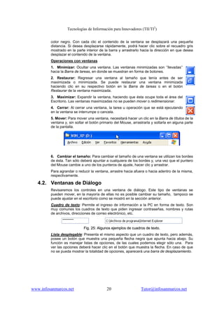 Tecnologías de Información para Innovadores (TII/TI2
)
www.infosanmarcos.net 20 Tutor@infosanmarcos.net
color negro. Con cada clic el contenido de la ventana se desplazará una pequeña
distancia. Si desea desplazarse rápidamente, podrá hacer clic sobre el recuadro gris
mostrado en la parte interior de la barra y arrastrarlo hacia la dirección en que desea
desplazar el contenido de la ventana.
Operaciones con ventanas
1. Minimizar: Ocultar una ventana. Las ventanas minimizadas son ‘’llevadas’’
hacia la Barra de tareas, en donde se muestran en forma de botones.
2. Restaurar: Regresar una ventana al tamaño que tenía antes de ser
maximizada o minimizada. Se puede restaurar una ventana minimizada
haciendo clic en su respectivo botón en la Barra de tareas o en el botón
Restaurar de la ventana maximizada.
3. Maximizar: Expandir la ventana, haciendo que ésta ocupe toda el área del
Escritorio. Las ventanas maximizadas no se pueden mover o redimensionar.
4. Cerrar: Al cerrar una ventana, la tarea u operación que se está ejecutando
en la ventana se interrumpe o cancela.
5. Mover: Para mover una ventana, necesitará hacer un clic en la Barra de títulos de la
ventana y, sin soltar el botón primario del Mouse, arrastrarla y soltarla en alguna parte
de la pantalla.
6. Cambiar el tamaño: Para cambiar el tamaño de una ventana se utilizan los bordes
de ésta. Tan sólo deberá apuntar a cualquiera de los bordes y, una vez que el puntero
del Mouse cambie a uno de los punteros de ajuste, hacer clic y arrastrar.
Para agrandar o reducir la ventana, arrastre hacia afuera o hacia adentro de la misma,
respectivamente.
4.2. Ventanas de Diálogo
Revisaremos los controles en una ventana de diálogo. Este tipo de ventanas se
pueden mover, en la mayoría de ellas no es posible cambiar su tamaño, tampoco se
puede ajustar en el escritorio como se mostró en la sección anterior.
Cuadro de texto: Permite el ingreso de información a la PC en forma de texto. Son
muy comunes los cuadros de texto que piden ingresar contraseñas, nombres y rutas
de archivos, direcciones de correo electrónico, etc.
FFiigg.. 2255:: AAllgguunnooss eejjeemmppllooss ddee ccuuaaddrrooss ddee tteexxttoo..
Lista desplegable: Presenta el mismo aspecto que un cuadro de texto, pero además,
posee un botón que muestra una pequeña flecha negra que apunta hacia abajo. Su
función es manejar listas de opciones, de las cuales podemos elegir sólo una. Para
ver las opciones deberá hacer clic en el botón que muestra la flecha. En caso de que
no se pueda mostrar la totalidad de opciones, aparecerá una barra de desplazamiento.
 