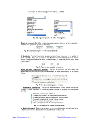 Tecnologías de Información para Innovadores (TII/TI2
)
www.infosanmarcos.net 21 Tutor@infosanmarcos.net
FFiigg.. 2266:: AAllgguunnooss eejjeemmppllooss ddee lliissttaass ddeesspplleeggaabblleess..
Botón de comando: Se utiliza para indicar alguna acción a tomar, tal como aceptar o
cancelar una operación apunto de realizarse.
FFiigg.. 2277:: AAllgguunnooss eejjeemmppllooss ddee bboottoonneess ddee ccoommaannddoo..
d. Contador: Permite incrementar o decrementar el valor mostrado en el cuadro de
texto asociado. Haga clic en uno de los botones que muestran pequeñas flechas
negras: una que apunta hacia arriba (aumentar valor) y otra que apunta hacia abajo
(reducir valor).
FFiigg.. 2288:: AAllgguunnooss eejjeemmppllooss ddee ccoonnttaaddoorreess..
Botón de radio - Opciones simples: Conjunto de opciones de las cuales sólo
podemos activar una. La opción activada mostrará un punto negro dentro de un control
circular.
FFiigg.. 2299:: UUnn eejjeemmpplloo ddee ooppcciioonneess ssiimmpplleess..
f. Casillas de verificación: Conjunto de opciones de las cuales puede activar una,
varias o ninguna de ellas. La opción activada muestra un símbolo de visto bueno
(check).
FFiigg.. 3300:: UUnn eejjeemmpplloo ddee ccaassiillllaass ddee vveerriiffiiccaacciióónn..
g. Botón deslizante: Determinan un valor en forma cualitativa; por ejemplo, aumentar
o disminuir el volumen del sonido, la resolución de la pantalla, etc.
 