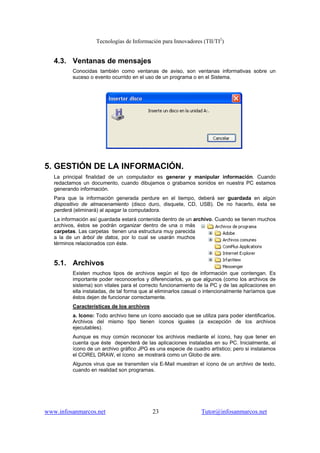 Tecnologías de Información para Innovadores (TII/TI2
)
www.infosanmarcos.net 23 Tutor@infosanmarcos.net
4.3. Ventanas de mensajes
Conocidas también como ventanas de aviso, son ventanas informativas sobre un
suceso o evento ocurrido en el uso de un programa o en el Sistema.
5. GESTIÓN DE LA INFORMACIÓN.
La principal finalidad de un computador es generar y manipular información. Cuando
redactamos un documento, cuando dibujamos o grabamos sonidos en nuestra PC estamos
generando información.
Para que la información generada perdure en el tiempo, deberá ser guardada en algún
dispositivo de almacenamiento (disco duro, disquete, CD, USB). De no hacerlo, ésta se
perderá (eliminará) al apagar la computadora.
La información así guardada estará contenida dentro de un archivo. Cuando se tienen muchos
archivos, éstos se podrán organizar dentro de una o más
carpetas. Las carpetas tienen una estructura muy parecida
a la de un árbol de datos, por lo cual se usarán muchos
términos relacionados con éste.
5.1. Archivos
Existen muchos tipos de archivos según el tipo de información que contengan. Es
importante poder reconocerlos y diferenciarlos, ya que algunos (como los archivos de
sistema) son vitales para el correcto funcionamiento de la PC y de las aplicaciones en
ella instaladas, de tal forma que al eliminarlos casual o intencionalmente haríamos que
éstos dejen de funcionar correctamente.
Características de los archivos
a. Icono: Todo archivo tiene un ícono asociado que se utiliza para poder identificarlos.
Archivos del mismo tipo tienen íconos iguales (a excepción de los archivos
ejecutables).
Aunque es muy común reconocer los archivos mediante el ícono, hay que tener en
cuenta que éste dependerá de las aplicaciones instaladas en su PC. Inicialmente, el
ícono de un archivo gráfico JPG es una especie de cuadro artístico; pero si instalamos
el COREL DRAW, el ícono se mostrará como un Globo de aire.
Algunos virus que se transmiten vía E-Mail muestran el ícono de un archivo de texto,
cuando en realidad son programas.
 
