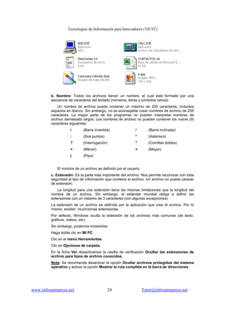 Tecnologías de Información para Innovadores (TII/TI2
)
www.infosanmarcos.net 24 Tutor@infosanmarcos.net
b. Nombre: Todos los archivos tienen un nombre, el cual está formado por una
secuencia de caracteres del teclado (números, letras y símbolos varios).
Un nombre de archivo puede contener un máximo de 255 caracteres, incluidos
espacios en blanco. Sin embargo, no es aconsejable crear nombres de archivo de 255
caracteres. La mayor parte de los programas no pueden interpretar nombres de
archivo demasiado largos. Los nombres de archivo no pueden contener los nueve (9)
caracteres siguientes:
 (Barra invertida) / (Barra inclinada)
: (Dos puntos) * (Asterisco)
? (Interrogación) " (Comillas dobles)
< (Menor) > (Mayor)
| (Pipa)
El nombre de un archivo es definido por el usuario.
c. Extensión: Es la parte más importante del archivo. Nos permite reconocer con toda
seguridad el tipo de información que contiene el archivo. Un archivo no puede carecer
de extensión.
La longitud para una extensión tiene las mismas limitaciones que la longitud del
nombre de un archivo. Sin embargo, el estándar mundial obliga a definir las
extensiones con un máximo de 3 caracteres (con algunas excepciones)
La extensión de un archivo es definida por la aplicación que crea el archivo. Por lo
mismo, existen muchísimas extensiones.
Por defecto, Windows oculta la extensión de los archivos más comunes (de texto,
gráficos, videos, etc).
Sin embargo, podemos mostrarlas:
Haga doble clic en Mi PC.
Clic en el menú Herramientas.
Clic en Opciones de carpeta.
En la ficha Ver desactivamos la casilla de verificación Ocultar las extensiones de
archivo para tipos de archivo conocidos.
Nota: Se recomienda desactivar la opción Ocultar archivos protegidos del sistema
operativo y activar la opción Mostrar la ruta completa en la barra de direcciones.
 