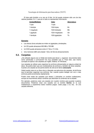 Tecnologías de Información para Innovadores (TII/TI2
)
www.infosanmarcos.net 27 Tutor@infosanmarcos.net
El byte está dividido a su vez en 8 bits. Un bit puede contener sólo uno de dos
valores posibles: 0 ó 1, que por sí sólo no representan información.
Unidad/Múltiplo Valor Abreviatura
1 byte 1 byte
1 kilobyte 1024 bytes Kb
1 megabyte 1024 kilobytes Mb
1 gigabyte 1024 megabytes Gb
1 terabyte 1024 gigabytes Tb
Ejemplos
• Los discos duros actuales se miden en gigabytes y terabaytes.
• Un CD puede almacenar 650 MB o 700 MB
• Un DVD puede almacenar entre 4.7 Gb a 17.4 Gb.
• Una memoria USB varía desde 1 Gb a 32 Gb de almacenamiento
5.2. Carpetas
¿Ha utilizado alguna vez un folder de manila para llevar u organizar documentos tales
como solicitudes o curriculums? Es muy probable que sí. Pues bien, ese mismo
concepto se aplica a las carpetas (en inglés, folders) en Windows.
Las carpetas se utilizan para organizar los archivos almacenados en alguna unidad de
disco. Se podría decir que son contenedores de archivos y también de otras carpetas.
Cuando una carpeta se encuentra dentro de otra se le llama subcarpeta.
Usted puede crear en su disco duro o disquete una estructura de carpetas, de tal forma
que le permitan organizar sus archivos. Así, cuando quiera trabajar con uno o más
archivos podrá encontrarlos rápidamente.
Puede crear todas las carpetas que desee y colocarles un nombre cualesquiera,
aunque se recomienda utilizar nombres que describan el contenido de la carpeta.
Por ejemplo, podemos crear una carpeta con nuestro nombre para guardar nuestros
documentos. Podemos crear una carpeta con el nombre Games en la cual
instalaremos o copiaremos todos nuestros juegos. Cada juego, a su vez, en una
carpeta diferente.
 