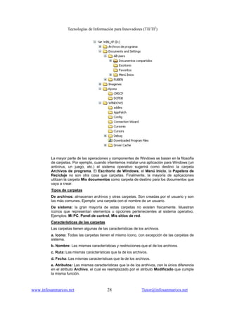 Tecnologías de Información para Innovadores (TII/TI2
)
www.infosanmarcos.net 28 Tutor@infosanmarcos.net
La mayor parte de las operaciones y componentes de Windows se basan en la filosofía
de carpetas. Por ejemplo, cuando intentemos instalar una aplicación para Windows (un
antivirus, un juego, etc.) el sistema operativo sugerirá como destino la carpeta
Archivos de programa. El Escritorio de Windows, el Menú Inicio, la Papelera de
Reciclaje no son otra cosa que carpetas. Finalmente, la mayoría de aplicaciones
utilizan la carpeta Mis documentos como carpeta de destino para los documentos que
vaya a crear.
Tipos de carpetas
De archivos: almacenan archivos y otras carpetas. Son creadas por el usuario y son
las más comunes. Ejemplo: una carpeta con el nombre de un usuario.
De sistema: la gran mayoría de estas carpetas no existen físicamente. Muestran
íconos que representan elementos u opciones pertenecientes al sistema operativo.
Ejemplos: Mi PC, Panel de control, Mis sitios de red.
Características de las carpetas
Las carpetas tienen algunas de las características de los archivos.
a. Icono: Todas las carpetas tienen el mismo ícono, con excepción de las carpetas de
sistema.
b. Nombre: Las mismas características y restricciones que el de los archivos.
c. Ruta: Las mismas características que la de los archivos.
d. Fecha: Las mismas características que la de los archivos.
e. Atributos: Las mismas características que la de los archivos, con la única diferencia
en el atributo Archivo, el cual es reemplazado por el atributo Modificado que cumple
la misma función.
 