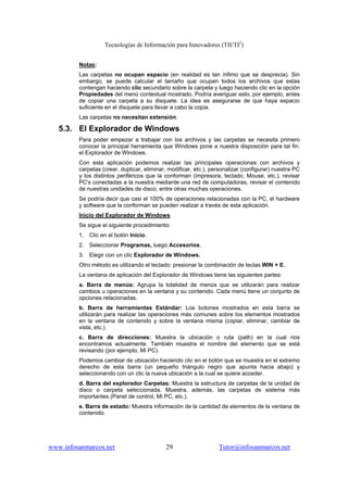 Tecnologías de Información para Innovadores (TII/TI2
)
www.infosanmarcos.net 29 Tutor@infosanmarcos.net
Notas:
Las carpetas no ocupan espacio (en realidad es tan ínfimo que se desprecia). Sin
embargo, se puede calcular el tamaño que ocupan todos los archivos que estas
contengan haciendo clic secundario sobre la carpeta y luego haciendo clic en la opción
Propiedades del menú contextual mostrado. Podría averiguar esto, por ejemplo, antes
de copiar una carpeta a su disquete. La idea es asegurarse de que haya espacio
suficiente en el disquete para llevar a cabo la copia.
Las carpetas no necesitan extensión.
5.3. El Explorador de Windows
Para poder empezar a trabajar con los archivos y las carpetas se necesita primero
conocer la principal herramienta que Windows pone a nuestra disposición para tal fin:
el Explorador de Windows.
Con esta aplicación podemos realizar las principales operaciones con archivos y
carpetas (crear, duplicar, eliminar, modificar, etc.), personalizar (configurar) nuestra PC
y los distintos periféricos que la conforman (impresora, teclado, Mouse, etc.), revisar
PC's conectadas a la nuestra mediante una red de computadoras, revisar el contenido
de nuestras unidades de disco, entre otras muchas operaciones.
Se podría decir que casi el 100% de operaciones relacionadas con la PC, el hardware
y software que la conforman se pueden realizar a través de esta aplicación.
Inicio del Explorador de Windows
Se sigue el siguiente procedimiento:
1. Clic en el botón Inicio.
2. Seleccionar Programas, luego Accesorios.
3. Elegir con un clic Explorador de Windows.
Otro método es utilizando el teclado: presionar la combinación de teclas WIN + E.
La ventana de aplicación del Explorador de Windows tiene las siguientes partes:
a. Barra de menús: Agrupa la totalidad de menús que se utilizarán para realizar
cambios u operaciones en la ventana y su contenido. Cada menú tiene un conjunto de
opciones relacionadas.
b. Barra de herramientas Estándar: Los botones mostrados en esta barra se
utilizarán para realizar las operaciones más comunes sobre los elementos mostrados
en la ventana de contenido y sobre la ventana misma (copiar, eliminar, cambiar de
vista, etc.).
c. Barra de direcciones: Muestra la ubicación o ruta (path) en la cual nos
encontramos actualmente. También muestra el nombre del elemento que se está
revisando (por ejemplo, Mi PC).
Podemos cambiar de ubicación haciendo clic en el botón que se muestra en el extremo
derecho de esta barra (un pequeño triángulo negro que apunta hacia abajo) y
seleccionando con un clic la nueva ubicación a la cual se quiere acceder.
d. Barra del explorador Carpetas: Muestra la estructura de carpetas de la unidad de
disco o carpeta seleccionada. Muestra, además, las carpetas de sistema más
importantes (Panel de control, Mi PC, etc.).
e. Barra de estado: Muestra información de la cantidad de elementos de la ventana de
contenido.
 