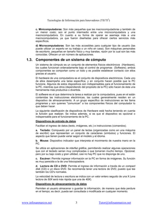 Tecnologías de Información para Innovadores (TII/TI2
)
www.infosanmarcos.net 3 Tutor@infosanmarcos.net
c. Minicomputadoras: Son más pequeñas que las macrocomputadoras y también de
un menor costo; son el punto intermedio entre una microcomputadora y una
macrocomputadora. En cuanto a su forma de operar se asemeja más a una
macrocomputadora, ya que fueron diseñadas para ofrecer ciertos servicios más
específicos.
d) Microcomputadoras: Son las más accesibles para cualquier tipo de usuario (las
puede utilizar un experto en su trabajo o un niño en casa). Son máquinas personales
de escritorio, pequeñas en tamaño físico y muy baratas, razón por la cual son las más
conocidas. Ofrecen un sin número de aplicaciones.
1.3. Componentes de un sistema de cómputo
Un sistema de cómputo es un conjunto de elementos físicos electrónicos (Hardware),
los cuales funcionan ordenadamente bajo el control de programas (Software); ambos
componentes se comportan como un todo y es posible establecer contacto con ellos
gracias al usuario.
El hardware de una computadora es el conjunto de dispositivos electrónicos. Cada uno
de ellos desempeña una tarea específica, y en conjunto hacen posible que la PC
funcione. Algunos de estos dispositivos son indispensables para el funcionamiento de
la PC, mientras que otros (dependiendo del propósito de la PC) sólo hacen de ésta una
herramienta más productiva o divertida.
El software es el que determina la tarea a realizar por la computadora, pues en el están
contenidas las instrucciones electrónicas, las cuales generalmente residen en un
dispositivo de almacenamiento. A un grupo específico de instrucciones se les llama
programas y son quienes "comunican" a los componentes físicos del computador lo
que deben hacer.
La siguiente clasificación de dispositivos de Hardware está hecha teniendo en cuenta
la función que realizan. Se indica además, si es que el dispositivo es opcional o
indispensable para el funcionamiento de la PC.
Dispositivos de entrada de datos
Facilitan el ingreso de datos (texto, imágenes, etc.) e instrucciones (comandos).
a. Teclado: Compuesto por un panel de teclas (organizadas como en una máquina
de escribir) que representan un conjunto de caracteres (símbolos) y funciones. El
aspecto que tienen puede variar según el modelo y el idioma.
b. Mouse: Dispositivo indicador que interpreta el movimiento de nuestra mano en la
PC.
Se utiliza en aplicaciones de interfaz gráfica, permitiendo realizar algunas operaciones
que con el teclado serían muy complicadas o que tomarían mucho tiempo. Opcional,
pero por su bajo costo y gran utilidad, casi no hay PC que no disponga de uno.
c. Escáner: Permite ingresar información en la PC en forma de imágenes. Su función
es muy parecida a la de una fotocopiadora.
d. Lectora de CD o DVD: Permite el ingreso de información a través de un compact
disk (CD) o un disco DVD. Se recomienda tener una lectora de DVD, puesto que lee
también los CD's normales.
La velocidad de lectura o escritura se indica con un valor entero seguido de una X (una
lectora de 50X será más rápida que una de 40X).
Dispositivos de almacenamiento de datos
Permiten al usuario almacenar o guardar la información, de manera que ésta perdure
en el tiempo; es decir, pueda ser consultada o modificada en cualquier momento.
 