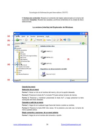 Tecnologías de Información para Innovadores (TII/TI2
)
www.infosanmarcos.net 30 Tutor@infosanmarcos.net
f. Ventana de contenido: Muestra el contenido del objeto seleccionado en la barra del
explorador Carpetas. Muestra las carpetas y archivos contenidos en la unidad de disco
seleccionada.
La ventana (interfaz) del Explorador de Windows
Usando los menú
Selección de un menú
Forma 1: Hacer un clic en el nombre del menú y clic en la opción deseada.
Forma 2: Presionar la tecla ALT o la tecla F10 para activar la barra de menús.
Forma 3: Presionar y mantener presionada la tecla ALT y luego presionar la letra
subrayada del menú deseado.
Cancelar o salir de un menú
Forma 1: Haga clic en cualquier lugar fuera del mismo o sobre su nombre.
Forma 2: Presione la tecla ESC dos veces. Si la presiona una sola vez, la barra de
menú quedará activa.
Elegir comando u opciones de un menú abierto
Forma 1: Haga clic en el nombre del comando u opción.
(a)
(b)
(c)
(d)
(e)
(f)
 