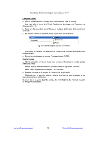 Tecnologías de Información para Innovadores (TII/TI2
)
www.infosanmarcos.net 32 Tutor@infosanmarcos.net
Crear una carpeta
a. Abrir la unidad de disco o carpeta en la cual queremos crear la carpeta.
Use para ello el ícono Mi PC del Escritorio de Windows o el Explorador de
Windows (Win + E).
b. Hacer un clic secundario con el Mouse en cualquier parte vacía de la ventana de
contenido.
c. En el menú contextual mostrado, hacer un clic en la opción Nuevo.
FFiigg.. 3355:: CCrreeaannddoo ccaarrppeettaa ccoonn cclliicc secundario..
Los menús se cerrarán. En la ventana de contenido se mostrará la carpeta creada
(Nueva carpeta).
e. Escribir un nombre para la carpeta. Presionar la tecla ENTER.
Crear archivos
a. Abrir la aplicación con la que desea crear el archivo. Usaremos en nuestro ejemplo
el Bloc de notas.
Abra el Bloc de notas haciendo clic en cada una de las siguientes opciones:
Menú Inicio - Programas - Accesorios - Bloc de notas.
b. Ingresar los datos en la ventana de contenido de la aplicación.
Siguiendo con el ejemplo anterior, redacte una lista de sus amistades y sus
respectivos números telefónicos.
Hacer un clic en la opción Guardar como... del menú Archivo. Se mostrará el cuadro
de diálogo Guardar como.
 
