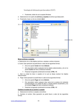 Tecnologías de Información para Innovadores (TII/TI2
)
www.infosanmarcos.net 34 Tutor@infosanmarcos.net
Finalmente, doble clic en la carpeta Windows.
d. Seleccionar en el cuadro de archivos y carpetas el archivo que desea abrir.
e. Finalmente, hacer un clic en el botón Abrir.
Mover archivos o carpetas
a. Seleccionar uno a más objetos (archivos, carpetas o ambos inclusive).
b. Cortar. Esta operación se podrá llevar a cabo de las siguientes formas:
Clic en la opción Cortar del menú Edición.
Clic secundario sobre cualquiera de los objetos seleccionados y clic en la
opción Cortar del menú contextual mostrado.
Presionar la siguiente combinación de teclas: CTRL + X
c. Abrir la unidad de disco o carpeta en la cual se desea reubicar los objetos
seleccionados.
d. Pegar. Esta operación se podrá llevar a cabo de las siguientes formas:
Clic en la opción Pegar del menú Edición.
Clic secundario sobre cualquier área vacía de la ventana de contenido
correspondiente a la unidad de disco o carpeta abierta actualmente y clic
en la opción Pegar del menú contextual mostrado.
Presionar la siguiente combinación de teclas: CTRL + V
Cambiar el nombre de un archivo o carpeta
a. Seleccionar el archivo o carpeta a renombrar.
b. Cambiar el nombre. Esta operación se podrá llevar a cabo de las siguientes
formas:
 