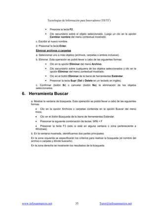 Tecnologías de Información para Innovadores (TII/TI2
)
www.infosanmarcos.net 35 Tutor@infosanmarcos.net
Presione la tecla F2.
Clic secundario sobre el objeto seleccionado. Luego un clic en la opción
Cambiar nombre del menú contextual mostrado.
c. Escribir el nuevo nombre.
d. Presionar la tecla Enter.
Eliminar archivos o carpetas
a. Seleccionar uno a más objetos (archivos, carpetas o ambos inclusive).
b. Eliminar. Esta operación se podrá llevar a cabo de las siguientes formas:
Clic en la opción Eliminar del menú Archivo.
Clic secundario sobre cualquiera de los objetos seleccionados y clic en la
opción Eliminar del menú contextual mostrado.
Clic en el botón Eliminar de la barra de herramientas Estándar.
Presionar la tecla Supr (Del o Delete en un teclado en inglés).
c. Confirmar (botón Sí) o cancelar (botón No) la eliminación de los objetos
seleccionados.
6. Herramienta Buscar
a. Mostrar la ventana de búsqueda. Esta operación se podrá llevar a cabo de las siguientes
formas:
• Clic en la opción Archivos o carpetas contenida en la opción Buscar del menú
Inicio.
• Clic en el botón Búsqueda de la barra de herramientas Estándar.
• Presionar la siguiente combinación de teclas: WIN + F
• Presionar la tecla F3 (sólo si está en alguna ventana o zona perteneciente a
Windows).
b. En la ventana mostrada, identificamos dos partes principales:
En la zona izquierda se especificarán los criterios para realizar la búsqueda (el nombre del
archivo o carpeta y dónde buscarlo).
En la zona derecha se mostrarán los resultados de la búsqueda.
 