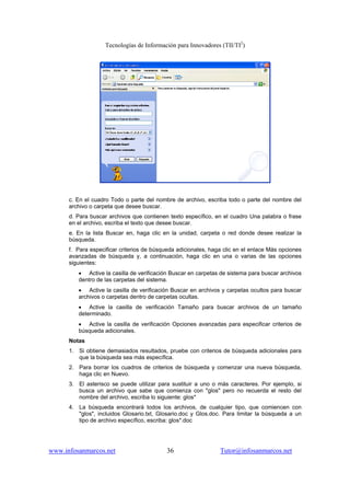 Tecnologías de Información para Innovadores (TII/TI2
)
www.infosanmarcos.net 36 Tutor@infosanmarcos.net
c. En el cuadro Todo o parte del nombre de archivo, escriba todo o parte del nombre del
archivo o carpeta que desee buscar.
d. Para buscar archivos que contienen texto específico, en el cuadro Una palabra o frase
en el archivo, escriba el texto que desee buscar.
e. En la lista Buscar en, haga clic en la unidad, carpeta o red donde desee realizar la
búsqueda.
f. Para especificar criterios de búsqueda adicionales, haga clic en el enlace Más opciones
avanzadas de búsqueda y, a continuación, haga clic en una o varias de las opciones
siguientes:
• Active la casilla de verificación Buscar en carpetas de sistema para buscar archivos
dentro de las carpetas del sistema.
• Active la casilla de verificación Buscar en archivos y carpetas ocultos para buscar
archivos o carpetas dentro de carpetas ocultas.
• Active la casilla de verificación Tamaño para buscar archivos de un tamaño
determinado.
• Active la casilla de verificación Opciones avanzadas para especificar criterios de
búsqueda adicionales.
Notas
1. Si obtiene demasiados resultados, pruebe con criterios de búsqueda adicionales para
que la búsqueda sea más específica.
2. Para borrar los cuadros de criterios de búsqueda y comenzar una nueva búsqueda,
haga clic en Nuevo.
3. El asterisco se puede utilizar para sustituir a uno o más caracteres. Por ejemplo, si
busca un archivo que sabe que comienza con "glos" pero no recuerda el resto del
nombre del archivo, escriba lo siguiente: glos*
4. La búsqueda encontrará todos los archivos, de cualquier tipo, que comiencen con
"glos", incluidos Glosario.txt, Glosario.doc y Glos.doc. Para limitar la búsqueda a un
tipo de archivo específico, escriba: glos*.doc
 