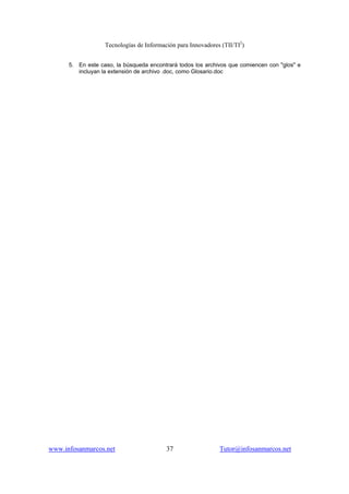 Tecnologías de Información para Innovadores (TII/TI2
)
www.infosanmarcos.net 37 Tutor@infosanmarcos.net
5. En este caso, la búsqueda encontrará todos los archivos que comiencen con "glos" e
incluyan la extensión de archivo .doc, como Glosario.doc
 