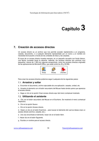Tecnologías de Información para Innovadores (TII/TI2
)
www.infosanmarcos.net 38 Tutor@infosanmarcos.net
Capitulo 3
7. Creación de accesos directos
Un acceso directo es un archivo que nos permite acceder rápidamente a un programa,
carpeta, documento, o a cualquier elemento representado por un ícono y un nombre sin
necesidad de buscarlo a través de las unidades de disco y las carpetas.
El icono de un acceso directo muestra siempre, en un pequeño recuadro con fondo blanco,
una flecha curveada hacia la derecha. Además, los accesos directos son archivos muy
pequeños: menos de 1 KB (con algunas excepciones, como los accesos directos originales
de las aplicaciones de Microsoft Office, que están entre los 20 y 30 KB).
Para crear los accesos directos podemos seguir cualquiera de los siguientes pasos:
7.1. Arrastrar y soltar
a. Encontrar el documento, archivo ejecutable de una aplicación, carpeta, unidad, etc.
b. Arrastre el elemento con el botón secundario del Mouse hasta donde quiera que aparezca
el acceso directo.
c. Haga un clic en la opción Crear acceso directo aquí del menú contextual mostrado.
7.2. Utilizando el asistente
a. Clic con el botón secundario del Mouse en el Escritorio. Se mostrará el menú contextual
respectivo.
b. Clic en la opción Nuevo.
c. Clic en la opción Acceso directo.
d. Hacer un clic en el botón Examinar... para buscar el elemento del cual se desea crear un
acceso directo (archivo, carpeta, etc.).
e. Una vez encontrado el elemento, hacer clic en el botón Abrir.
f. Hacer clic en el botón Siguiente.
g. Escriba un nombre para el acceso directo.
 
