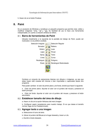 Tecnologías de Información para Innovadores (TII/TI2
)
www.infosanmarcos.net 39 Tutor@infosanmarcos.net
h. Hacer clic en el botón Finalizar.
8. Paint
Es un accesorio de Windows y constituye un pequeño programa que permite crear, editar y
modificar imágenes *.bmp, *.gif y *.jpg. Su facilidad de uso lo hace una herramienta
indispensable, en cuanto a creación artística se refiere.
8.1. Barra de herramientas de Paint
Ubicada inicialmente a la izquierda de la pantalla de trabajo de Paint, puede ser
reubicada o si se prefiere ocultada.
Selección Irregular
Borrador
Gotero
Lápiz
Spray
Línea
Rectángulo
Óvalo
Selección Regular
Relleno
Lupa
Pincel
Texto
Curva
Polígono
Rectángulo Redondeado
Contiene un conjunto de operaciones básicas con dibujos o imágenes, ya sea que
estas hayan sido creadas allí mismas o bien importadas o capturadas desde otro
programa.
Para poder cambiar el color de primer plano y de fondo, tendrá que hacer lo siguiente:
• Color de primer plano: Apuntar el color con el puntero del mouse y presionar el
botón principal.
• Color de fondo: Apuntar el color con el puntero del mouse y presionar el botón
secundario.
8.2. Establecer tamaño del área de dibujo
a. Hacer un clic en la opción Atributos del menú Imagen.
b. Configurar según necesitemos para nuestro trabajo. Si es que desea el tamaño
normal, haga clic en Predeterminado.
8.3. Agregar texto a una imagen
a. Seleccionar el ícono de texto.
b. Ubicar el puntero del Mouse en el lugar deseado y hacer un clic.
c. Escribir el texto deseado.
 