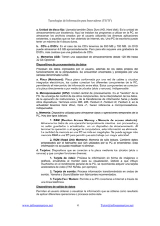 Tecnologías de Información para Innovadores (TII/TI2
)
www.infosanmarcos.net 4 Tutor@infosanmarcos.net
a. Unidad de disco fijo: Llamada también Disco Duro (HD, Hard disk). Es la unidad de
almacenamiento por excelencia. Aquí se instalan los programas a utilizar en la PC, se
almacenan los archivos creados por el usuario utilizando las diversas aplicaciones
existentes, o aquellas que se han obtenido de Internet, etc. Una PC de escritorio puede
tener un máximo de 4 discos duros.
b. CD's o DVD's: En el caso de los CD's tenemos de 650 MB y 700 MB. Un DVD
puede almacenar 4.8 GB aproximadamente. Pero para ello requiere una grabadora de
DVD's, más costosa que una grabadora de CD's.
c. Memorias USB: Tienen una capacidad de almacenamiento desde 128 Mb hasta
32 Gb Opcional.
Dispositivos de procesamiento de datos
Procesan los datos ingresados por el usuario, además de los datos propios del
funcionamiento de la computadora. Se encuentran encerrados y protegidos por una
carcasa denominada CASE.
a. Placa (Mainboard): Placa plana conformada por una red de cables y circuitos
integrados electrónicos, los cuales conectan los diferentes componentes de la PC,
permitiendo el intercambio de información entre ellos. Estos componentes se conectan
a la placa directamente o por medio de zócalos (slots o ranuras). Indispensable.
b. Microprocesador (CPU): Unidad central de procesamiento. Es el "cerebro" de la
PC. Se encarga del control de los otros componentes, de la interpretación de los datos,
de la ejecución de instrucciones, y de la transferencia de información hacia y desde
otros dispositivos. Términos como 386, 486, Pentium II, Pentium III, Pentium 4, en la
actualidad tenemos Core 2Duo, Core i7., hacen referencia a microprocesadores.
Indispensable.
c. Memoria: Dispositivo utilizado para almacenar datos y operaciones temporales de la
PC. Hay dos tipos básicos:
1. RAM (Random Access Memory - Memoria de acceso aleatorio).
Almacena los datos de una operación temporalmente mientras son procesados y
no están guardados o actualizados en un dispositivo de almacenamiento. Al
terminar la operación o al apagar la computadora, esta información es eliminada.
La cantidad de memoria en una PC se mide en megabytes. Se puede agregar más
memoria RAM a una PC para permitir que esta trabaje con mayor velocidad.
2. ROM (Read Only Memory): Memoria de sólo lectura. Contiene datos
pregrabados por el fabricante que son utilizados por la PC al encenderse. Esta
información no se puede modificar ni eliminar.
d. Tarjetas: Dispositivos que se conectan a la placa mediante los zócalos (slots o
ranuras) y que cumplen funciones diversas:
1. Tarjeta de video: Procesa la información en forma de imágenes o
gráficos, enviándola al monitor para su visualización. Debido a que influye
muchísimo en el rendimiento general de la PC, se recomienda adquirir una tarjeta
aceleradora de video (TNT NVidia, por ejemplo).
2. Tarjeta de sonido: Procesa información transformándola en ondas de
sonido. Yamaha o Sound Blaster son fabricantes recomendados.
3. Tarjeta Fax / Modem: Permite a su PC conectarse a Internet a través de
una línea telefónica.
Dispositivos de salida de datos
Permiten al usuario obtener o visualizar la información que se obtiene como resultado
de aplicar diferentes operaciones o procesos sobre ésta.
 
