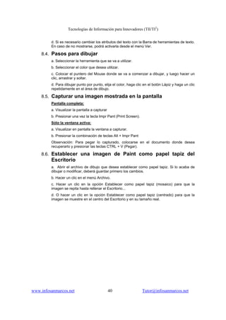 Tecnologías de Información para Innovadores (TII/TI2
)
www.infosanmarcos.net 40 Tutor@infosanmarcos.net
d. Si es necesario cambiar los atributos del texto con la Barra de herramientas de texto.
En caso de no mostrarse, podrá activarla desde el menú Ver.
8.4. Pasos para dibujar
a. Seleccionar la herramienta que se va a utilizar.
b. Seleccionar el color que desea utilizar.
c. Colocar el puntero del Mouse donde se va a comenzar a dibujar, y luego hacer un
clic, arrastrar y soltar.
d. Para dibujar punto por punto, elija el color, haga clic en el botón Lápiz y haga un clic
repetidamente en el área de dibujo.
8.5. Capturar una imagen mostrada en la pantalla
Pantalla completa:
a. Visualizar la pantalla a capturar
b. Presionar una vez la tecla Impr Pant (Print Screen).
Sólo la ventana activa:
a. Visualizar en pantalla la ventana a capturar.
b. Presionar la combinación de teclas Alt + Impr Pant
Observación: Para pegar lo capturado, colocarse en el documento donde desea
recuperarlo y presionar las teclas CTRL + V (Pegar).
8.6. Establecer una imagen de Paint como papel tapiz del
Escritorio
a. Abrir el archivo de dibujo que desea establecer como papel tapiz. Si lo acaba de
dibujar o modificar, deberá guardar primero los cambios.
b. Hacer un clic en el menú Archivo.
c. Hacer un clic en la opción Establecer como papel tapiz (mosaico) para que la
imagen se repita hasta rellenar el Escritorio...
d. O hacer un clic en la opción Establecer como papel tapiz (centrado) para que la
imagen se muestre en el centro del Escritorio y en su tamaño real.
 