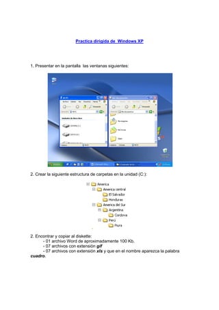 Practica dirigida de Windows XP
1. Presentar en la pantalla las ventanas siguientes:
2. Crear la siguiente estructura de carpetas en la unidad (C:):
2. Encontrar y copiar al diskette:
- 01 archivo Word de aproximadamente 100 Kb.
- 07 archivos con extensión gif
- 07 archivos con extensión xls y que en el nombre aparezca la palabra
cuadro.
 