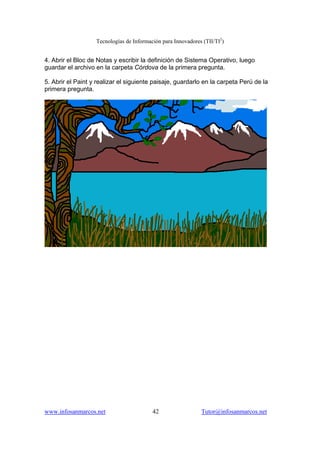 Tecnologías de Información para Innovadores (TII/TI2
)
www.infosanmarcos.net 42 Tutor@infosanmarcos.net
4. Abrir el Bloc de Notas y escribir la definición de Sistema Operativo, luego
guardar el archivo en la carpeta Córdova de la primera pregunta.
5. Abrir el Paint y realizar el siguiente paisaje, guardarlo en la carpeta Perú de la
primera pregunta.
 