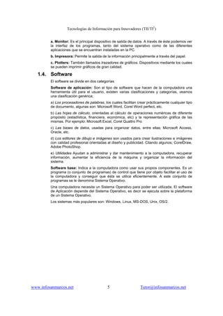 Tecnologías de Información para Innovadores (TII/TI2
)
www.infosanmarcos.net 5 Tutor@infosanmarcos.net
a. Monitor: Es el principal dispositivo de salida de datos. A través de éste podemos ver
la interfaz de los programas, tanto del sistema operativo como de las diferentes
aplicaciones que se encuentran instaladas en la PC.
b. Impresora: Permite la salida de la información principalmente a través del papel.
c. Plotters: También llamados trazadores de gráficos. Dispositivos mediante los cuales
se pueden imprimir gráficos de gran calidad.
1.4. Software
El software se divide en dos categorías:
Software de aplicación: Son el tipo de software que hacen de la computadora una
herramienta útil para el usuario, existen varias clasificaciones y categorías, veamos
una clasificación genérica;
a) Los procesadores de palabras, los cuales facilitan crear prácticamente cualquier tipo
de documento, algunas son: Microsoft Word, Corel Word perfect, etc.
b) Las hojas de cálculo, orientadas al cálculo de operaciones numéricas de diferente
propósito (estadística, financiera, económica, etc) y la representación gráfica de las
mismas. Por ejemplo: Microsoft Excel, Corel Quattro Pro
c) Las bases de datos, usadas para organizar datos, entre ellas; Microsoft Access,
Oracle, etc.
d) Los editores de dibujo e imágenes son usados para crear ilustraciones e imágenes
con calidad profesional orientadas al diseño y publicidad. Citando algunos; CorelDraw,
Adobe PhotoShop.
e) Utilidades Ayudan a administrar y dar mantenimiento a la computadora, recuperar
información, aumentar la eficiencia de la máquina y organizar la información del
sistema.
Software base: Indica a la computadora como usar sus propios componentes. Es un
programa (o conjunto de programas) de control que tiene por objeto facilitar el uso de
la computadora y conseguir que ésta se utilice eficientemente. A este conjunto de
programas se le denomina Sistema Operativo.
Una computadora necesita un Sistema Operativo para poder ser utilizada. El software
de Aplicación depende del Sistema Operativo, es decir se ejecuta sobre la plataforma
de un Sistema Operativo.
Los sistemas más populares son: Windows, Linux, MS-DOS, Unix, OS/2.
 