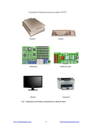 Tecnologías de Información para Innovadores (TII/TI2
)
www.infosanmarcos.net 6 Tutor@infosanmarcos.net
Escáner Teclado
Mainboard Tarjeta de video
Monitor Impresora
FFiigg.. 11:: DDiissppoossiittiivvooss ddee eennttrraaddaa,, pprroocceessaammiieennttoo yy ssaalliiddaa ddee ddaattooss..
 