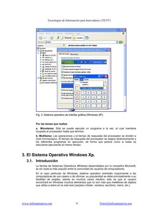 Tecnologías de Información para Innovadores (TII/TI2
)
www.infosanmarcos.net 9 Tutor@infosanmarcos.net
FFiigg.. 33:: SSiisstteemmaa ooppeerraattiivvoo ddee iinntteerrffaazz ggrrááffiiccaa ((WWiinnddoowwss XXPP))..
Por las tareas que realiza:
a. Monotarea: Sólo se puede ejecutar un programa a la vez, el cual mantiene
ocupado al procesador hasta que termina.
b. Multitarea: Las operaciones y el tiempo de respuesta del procesador se dividen a
nivel microscópico. El tiempo de respuesta del procesador se asigna dinámicamente a
los diferentes programas en ejecución, de forma que parece como si todas se
estuvieran ejecutando al mismo tiempo.
3. El Sistema Operativo Windows Xp.
3.1. Introducción
La familia de Sistemas Operativos Windows desarrollados por la compañía Microsoft,
es sin duda la más popular entre la comunidad de usuarios de computadoras.
En el caso particular de Windows, sistema operativo orientado mayormente a las
computadoras de uso casero o de oficinas, su popularidad se debe principalmente a su
facilidad de empleo, siendo en muchos casos intuitivo, esto es que el usuario
encontrará en Windows muchos elementos que no son más que metáforas de objetos
que utiliza a diario en la vida real (carpeta o folder, ventana, escritorio, menú, etc.).
 