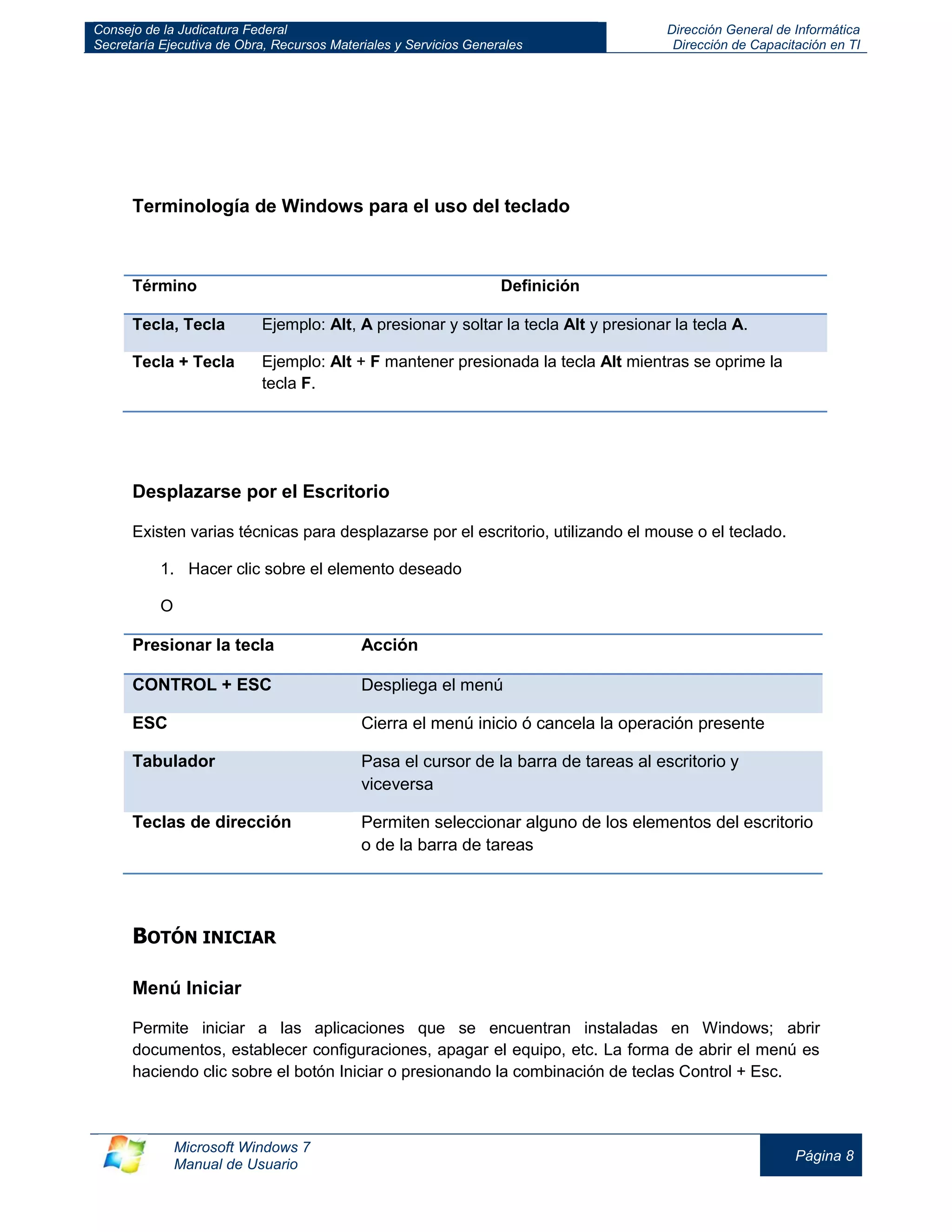 Consejo de la Judicatura Federal 
Secretaría Ejecutiva de Obra, Recursos Materiales y Servicios Generales 
Dirección General de Informática 
Dirección de Capacitación en TI 
Microsoft Windows 7 
Manual de Usuario 
Página 8 
Terminología de Windows para el uso del teclado 
Término 
Definición Tecla, Tecla Ejemplo: Alt, A presionar y soltar la tecla Alt y presionar la tecla A. 
Tecla + Tecla 
Ejemplo: Alt + F mantener presionada la tecla Alt mientras se oprime la tecla F. 
Desplazarse por el Escritorio 
Existen varias técnicas para desplazarse por el escritorio, utilizando el mouse o el teclado. 
1. Hacer clic sobre el elemento deseado 
O 
Presionar la tecla 
Acción CONTROL + ESC Despliega el menú 
ESC 
Cierra el menú inicio ó cancela la operación presente Tabulador Pasa el cursor de la barra de tareas al escritorio y viceversa 
Teclas de dirección 
Permiten seleccionar alguno de los elementos del escritorio o de la barra de tareas 
BOTÓN INICIAR 
Menú Iniciar 
Permite iniciar a las aplicaciones que se encuentran instaladas en Windows; abrir documentos, establecer configuraciones, apagar el equipo, etc. La forma de abrir el menú es haciendo clic sobre el botón Iniciar o presionando la combinación de teclas Control + Esc.  