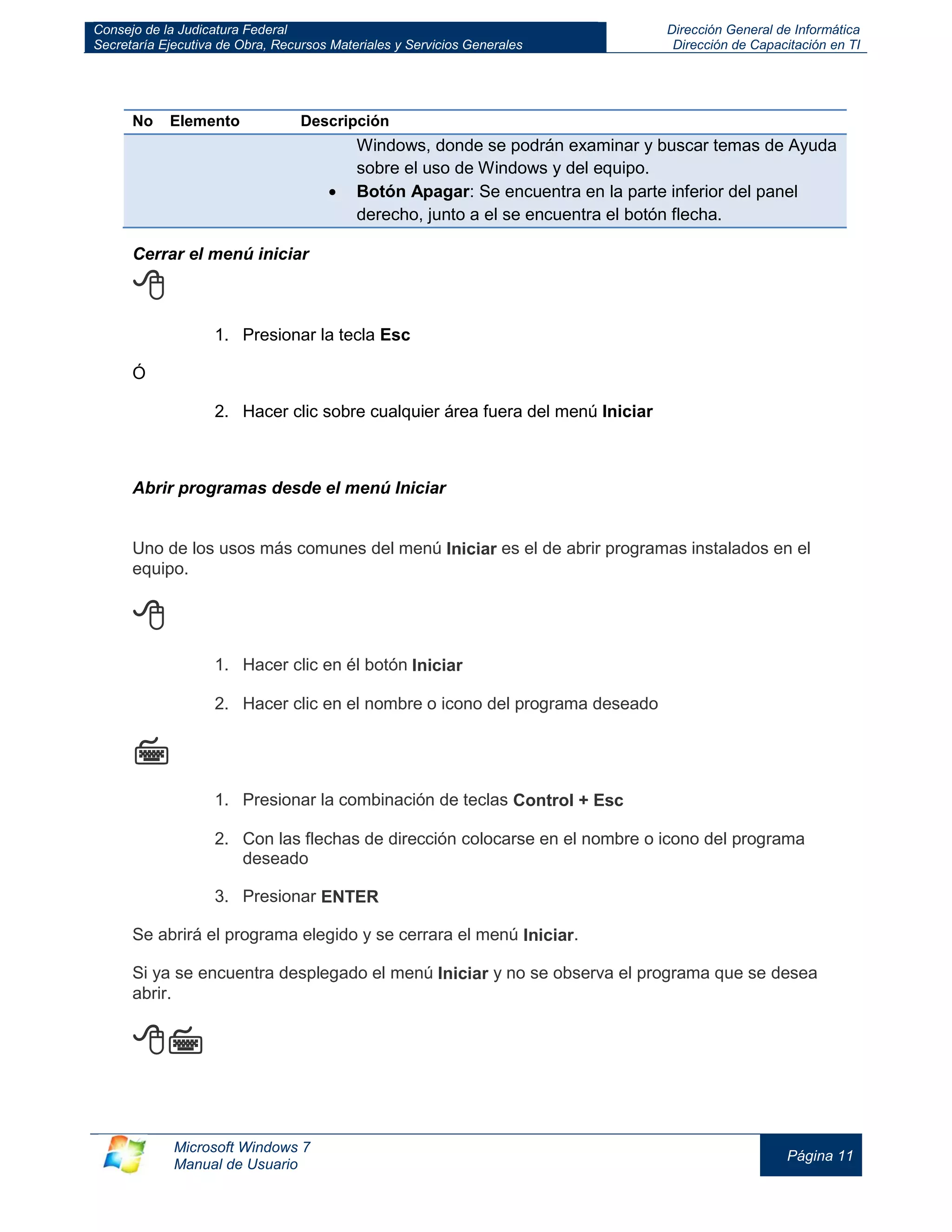 Consejo de la Judicatura Federal 
Secretaría Ejecutiva de Obra, Recursos Materiales y Servicios Generales 
Dirección General de Informática 
Dirección de Capacitación en TI 
Microsoft Windows 7 
Manual de Usuario 
Página 11 
No 
Elemento 
Descripción Windows, donde se podrán examinar y buscar temas de Ayuda sobre el uso de Windows y del equipo. Botón Apagar: Se encuentra en la parte inferior del panel derecho, junto a el se encuentra el botón flecha. 
Cerrar el menú iniciar  
1. Presionar la tecla Esc 
Ó 
2. Hacer clic sobre cualquier área fuera del menú Iniciar 
Abrir programas desde el menú Iniciar Uno de los usos más comunes del menú Iniciar es el de abrir programas instalados en el equipo.  1. Hacer clic en él botón Iniciar 2. Hacer clic en el nombre o icono del programa deseado  1. Presionar la combinación de teclas Control + Esc 2. Con las flechas de dirección colocarse en el nombre o icono del programa deseado 3. Presionar ENTER Se abrirá el programa elegido y se cerrara el menú Iniciar. Si ya se encuentra desplegado el menú Iniciar y no se observa el programa que se desea abrir.   