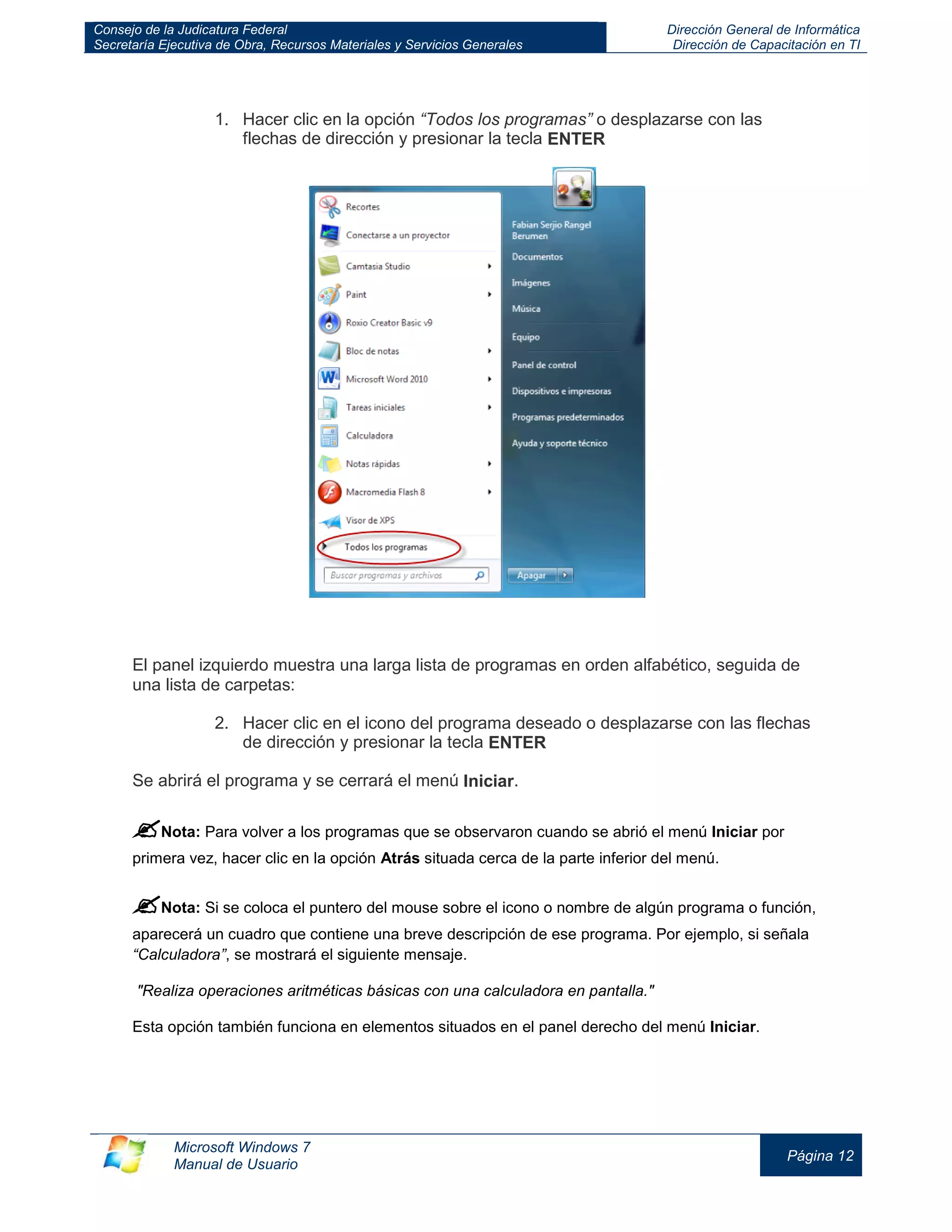 Consejo de la Judicatura Federal 
Secretaría Ejecutiva de Obra, Recursos Materiales y Servicios Generales 
Dirección General de Informática 
Dirección de Capacitación en TI 
Microsoft Windows 7 
Manual de Usuario 
Página 12 
1. Hacer clic en la opción “Todos los programas” o desplazarse con las flechas de dirección y presionar la tecla ENTER El panel izquierdo muestra una larga lista de programas en orden alfabético, seguida de una lista de carpetas: 2. Hacer clic en el icono del programa deseado o desplazarse con las flechas de dirección y presionar la tecla ENTER Se abrirá el programa y se cerrará el menú Iniciar. 
 Nota: Para volver a los programas que se observaron cuando se abrió el menú Iniciar por primera vez, hacer clic en la opción Atrás situada cerca de la parte inferior del menú. 
 Nota: Si se coloca el puntero del mouse sobre el icono o nombre de algún programa o función, aparecerá un cuadro que contiene una breve descripción de ese programa. Por ejemplo, si señala “Calculadora”, se mostrará el siguiente mensaje. 
"Realiza operaciones aritméticas básicas con una calculadora en pantalla." 
Esta opción también funciona en elementos situados en el panel derecho del menú Iniciar.  