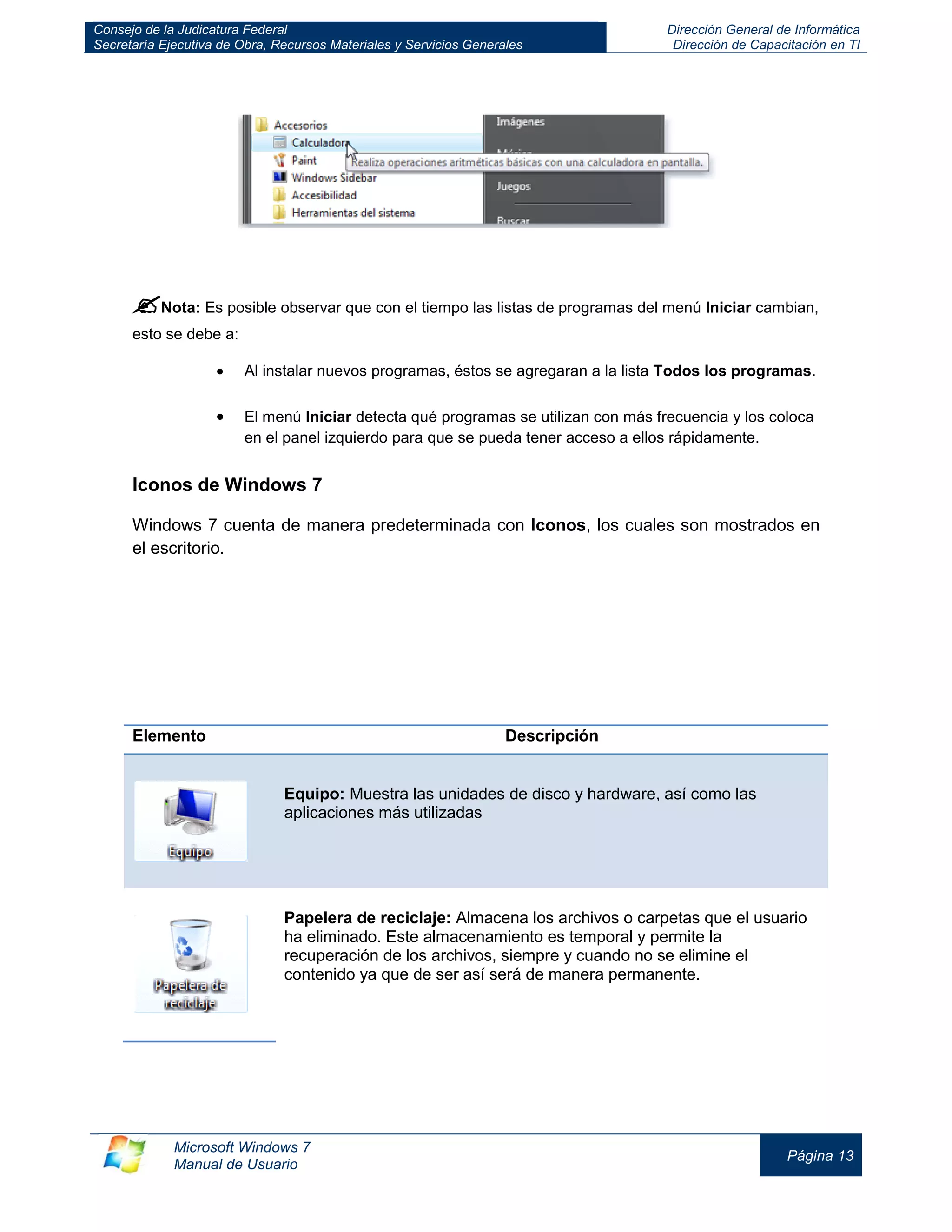 Consejo de la Judicatura Federal 
Secretaría Ejecutiva de Obra, Recursos Materiales y Servicios Generales 
Dirección General de Informática 
Dirección de Capacitación en TI 
Microsoft Windows 7 
Manual de Usuario 
Página 13 
 Nota: Es posible observar que con el tiempo las listas de programas del menú Iniciar cambian, esto se debe a: Al instalar nuevos programas, éstos se agregaran a la lista Todos los programas. 
El menú Iniciar detecta qué programas se utilizan con más frecuencia y los coloca en el panel izquierdo para que se pueda tener acceso a ellos rápidamente. 
Iconos de Windows 7 
Windows 7 cuenta de manera predeterminada con Iconos, los cuales son mostrados en el escritorio. 
Elemento Descripción Equipo: Muestra las unidades de disco y hardware, así como las aplicaciones más utilizadas 
Papelera de reciclaje: Almacena los archivos o carpetas que el usuario ha eliminado. Este almacenamiento es temporal y permite la recuperación de los archivos, siempre y cuando no se elimine el contenido ya que de ser así será de manera permanente. 
 